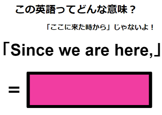 この英語ってどんな意味？「Since we are here, 」